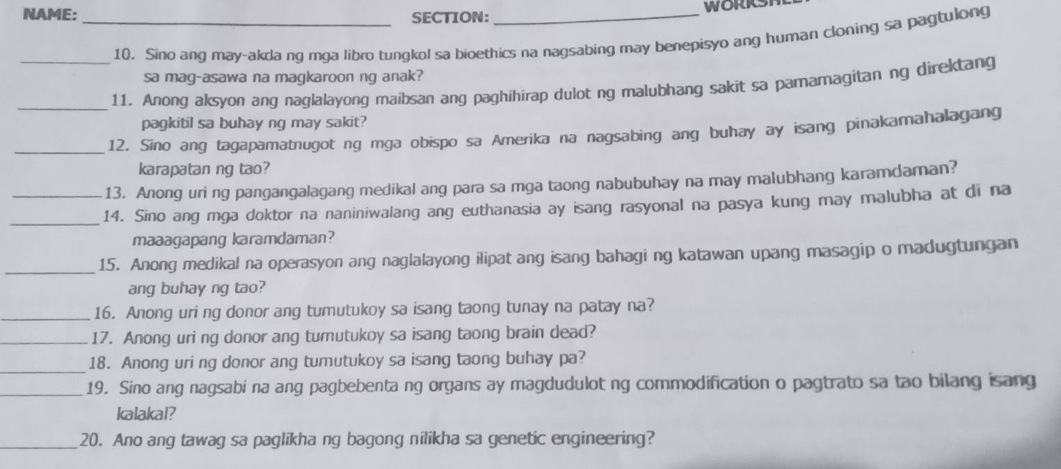 NAME:_ SECTION: _WORKSH 
10. Sino ang may-akdang mga libro tungkol sa bioethics na nagsabing may benepisyo ang human cloning sa pagtulong 
sa mag-asawa na magkaroon ng anak? 
_11. Anong aksyon ang naglalayong maibsan ang paghihirap dulot ng malubhang sakit sa pamamagitan ng direktang 
pagkitil sa buhay ng may sakit? 
_12. Sino ang tagapamatnugot ng mga obispo sa Amerika na nagsabing ang buhay ay isang pinakamahalagang 
karapatan ng tao? 
13. Anong uri ng pangangalagang medikal ang para sa mga taong nabubuhay na may malubhang karamdaman? 
__14. Sino ang mga doktor na naniniwalang ang euthanasia ay isang rasyonal na pasya kung may malubha at di na 
maaagapang karamdaman? 
_ 
15. Anong medikal na operasyon ang naglalayong ilipat ang isang bahagi ng katawan upang masagip o madugtungan 
ang buhay ng tao? 
_16. Anong uri ng donor ang tumutukoy sa isang taong tunay na patay na? 
_17. Anong uri ng donor ang tumutukoy sa isang taong brain dead? 
_ 
18. Anong uri ng donor ang tumutukoy sa isang taong buhay pa? 
_19. Sino ang nagsabi na ang pagbebenta ng organs ay magdudulot ng commodification o pagtrato sa tao bilang isang 
kalakal? 
_20. Ano ang tawag sa paglikha ng bagong nilikha sa genetic engineering?