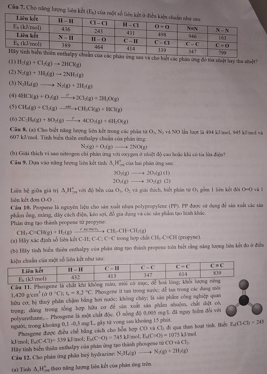 Cho năng lượng liên kết 
sau và cho biết các phản ứng đó tỏa nhiệt hay thu nhiệt?
(1) H_2(g)+Cl_2(g)to 2HCl(g)
(2) N_2(g)+3H_2(g)to 2NH_3(g)
(3) N_2H_4(g)to N_2(g)+2H_2(g)
(4) 4HCl(g)+O_2(g)xrightarrow t°2Cl_2(g)+2H_2O(g)
(5) CH_4(g)+Cl_2(g)to CH_3Cl(g)+HCl(g)
(6) 2C_2H_6(g)+8O_2(g)xrightarrow t°4CO_2(g)+6H_2O(g)
Câu 8. (a) Cho biết năng lượng liên kết trong các phân tử O_2,N_2 và NO lần lượt là 494 kJ/mol, 945 kJ/mol và
607 kJ/mol. Tính biến thiên enthalpy chuẩn của phản ứng:
N_2(g)+O_2(g)to 2NO(g)
(b) Giải thích vì sao nitrogen chỉ phản ứng với oxygen ở nhiệt độ cao hoặc khi có tia lửa điện?
Câu 9. Dựa vào năng lượng liên kết tính △ _rH_(298)^o của hai phản ứng sau:
3O_2(g)to 2O_3(g)(1)
2O_3(g)to 3O_2(g)(2)
Liên hệ giữa giá trị △ _rH_(298)^0 với độ bền của O_3,O_2 và giải thích, biết phân tử O_3 gồm 1 liên kết đôi O=O và l
liên kết đơn O-O .
Câu 10. Propene là nguyên liệu cho sản xuất nhựa polypropylene (PP). PP được sử dụng để sản xuất các sản
phẩm ống, màng, dây cách điện, kéo sợi, đồ gia dụng và các sản phẩm tạo hình khác.
Phản ứng tạo thành propene từ propyne:
CH_3-Cequiv CH(g)+H_2(g)xrightarrow r°,Pd/PbCO_3CH_3-CH=CH_2(g)
(a) Hãy xác định số liên kết C-H; C-C;C=C trong hợp chất CH_3-Cequiv CH (propyne).
(b) Hãy tính biến thiên enthalpy của phản ứng tạo thành propene trên biết rằng năng lượng liên kết đo ở điều
ủa một số liên kết như sau:
Câu 11. Phosgene là chất khí không màu, mùi c
1,420g/cm^3 (Ở 0°C);t_s=8,2°C. Phosgene ít tan trong nước; dễ tan trong các dung môi
hữu cơ, bị thuỷ phân chậm bằng hơi nước; không cháy; là sản phẩm công nghiệp quan
trọng; dùng trong tổng hợp hữu cơ để sản xuất sản phầm nhuộm, chất diệt cỏ,
polyurethane,... Phosgene là một chất độc. Ở nồng độ 0,005 mg/L đã nguy hiểm đối với
người; trong khoảng 0,1 -0,3 mg/L, gây tử vong sau khoảng 15 phút.
Phosgene được điều chế bằng cách cho hỗn hợp CO và Cl_2 đi qua than hoạt tính. Biết: E_b(Cl-Cl)=243
kJ/mol; E_b(C-Cl)=339kJ/ /mol; E_b(C=O)=745 kJ/mol; E_b(Cequiv O)=1075kJ/ mol.
Hãy tính biến thiên enthalpy của phản ứng tạo thành phosgene từ CO và Cl_2.
Câu 12. Cho phân ứng phân huỷ hydrazine: N_2H_4(g)to N_2(g)+2H_2(g)
(a) Tính △ _rH_(29)^0 s theo năng lượng liên kết của phản ứng trên.