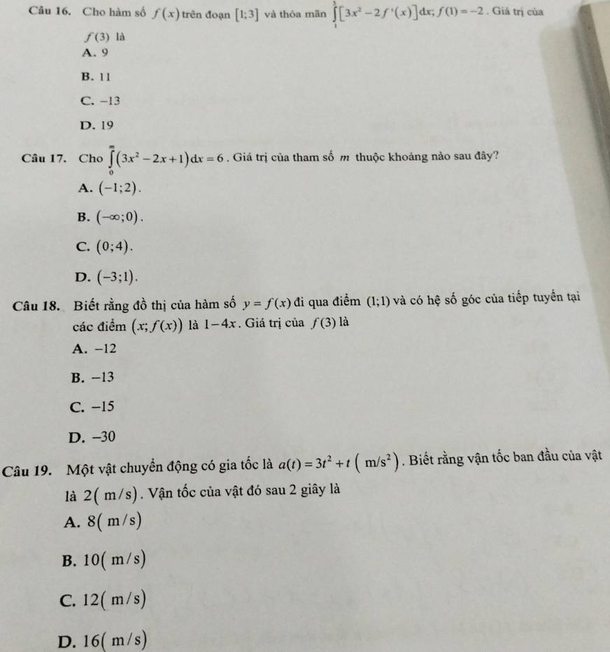 Cho hàm số f(x) trên đoạn [1;3] và thỏa mãn ∈tlimits _1^(3[3x^2)-2f'(x)]dx; f(1)=-2. Giá trị của
f(3) là
A. 9
B. 11
C. -13
D. 19
Câu 17. Cho ∈tlimits _0^(m(3x^2)-2x+1)dx=6. Giá trị của tham số m thuộc khoảng nào sau đây?
A. (-1;2).
B. (-∈fty ;0).
C. (0;4).
D. (-3;1). 
Câu 18. Biết rằng đồ thị của hàm số y=f(x) đi qua điểm (1;1) và có hệ số góc của tiếp tuyển tại
các điểm (x;f(x)) là 1-4x. Giá trị của f(3) là
A. -12
B. −13
C. −15
D. -30
Câu 19. Một vật chuyển động có gia tốc là a(t)=3t^2+t(m/s^2). Biết rằng vận tốc ban đầu của vật
là 2( m/s). Vận tốc của vật đó sau 2 giây là
A. 8(m/s)
B. 10( m /s
C. 12(m/s)
D. . 16( m/s)