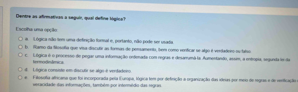 Dentre as afirmativas a seguir, qual define lógica?
Escolha uma opção:
a. Lógica não tem uma definição formal e, portanto, não pode ser usada.
b. Ramo da filosofia que visa discutir as formas de pensamento, bem como verificar se algo é verdadeiro ou falso.
c. Lógica é o processo de pegar uma informação ordenada com regras e desarrumá-la. Aumentando, assim, a entropia, segunda lei da
termodinâmica.
d. Lógica consiste em discutir se algo é verdadeiro.
e. Filosofia africana que foi incorporada pela Europa, lógica tem por definição a organização das ideias por meio de regras e de verificação o
veracidade das informações, também por intermédio das regras.