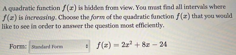 A quadratic function f(x) is hidden from view. You must find all intervals where
f(x) is increasing. Choose the form of the quadratic function f(x) that you would 
like to see in order to answer the question most efficiently. 
Form: Standard Form
f(x)=2x^2+8x-24