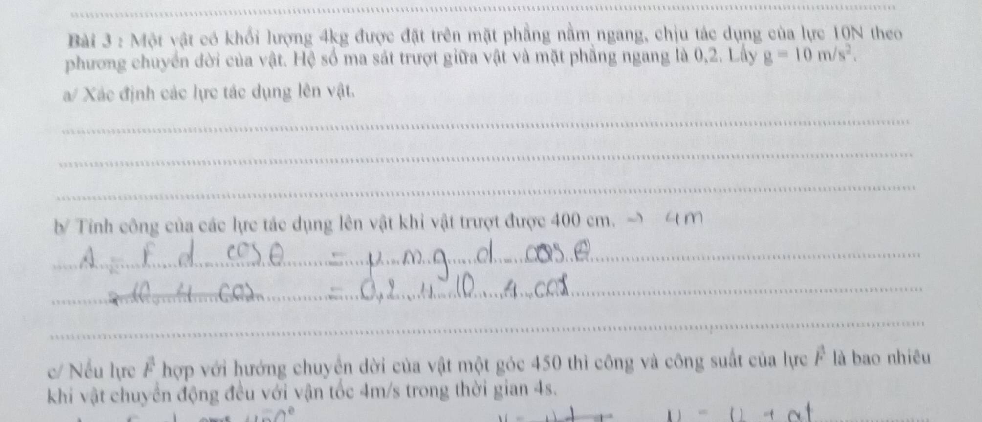 Một vật có khổi lượng 4kg được đặt trên mặt phẳng nằm ngang, chịu tác dụng của lực 10N theo 
phương chuyển đời của vật. Hệ số ma sát trượt giữa vật và mặt phẳng ngang là 0,2. Lấy g=10m/s^2. 
a/ Xác định các lực tác dụng lên vật. 
_ 
_ 
_ 
b Tính công của các lực tác dụng lên vật khi vật trượt được 400 cm. ~ M
_ 
_ 
_ 
c/ Nếu lực F hợp với hướng chuyển dời của vật một góc 450 thì công và công suất của lực F là bao nhiêu 
khi vật chuyển động đều với vận tốc 4m/s trong thời gian 4s. 
_