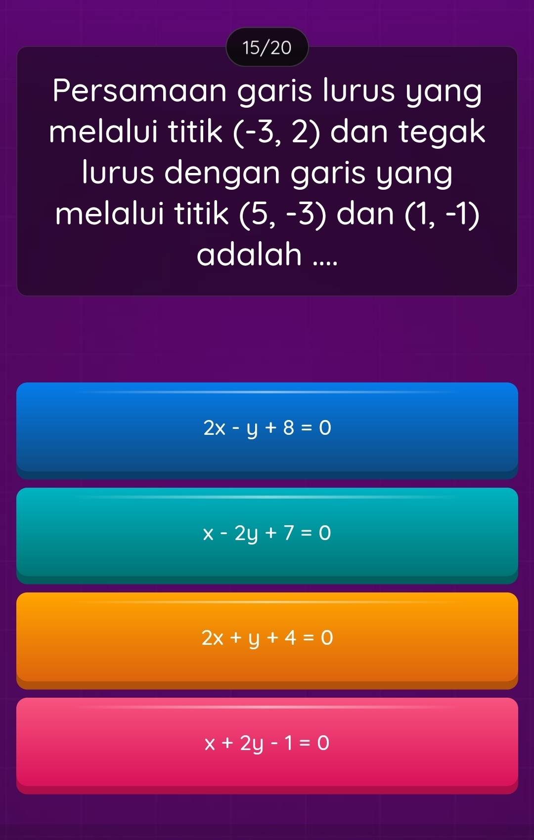 15/20
Persamaan garis lurus yang
melalui titik (-3,2) dan tegak
lurus dengan garis yang
melalui titik (5,-3) dan (1,-1)
adalah ....
2x-y+8=0
x-2y+7=0
2x+y+4=0
x+2y-1=0