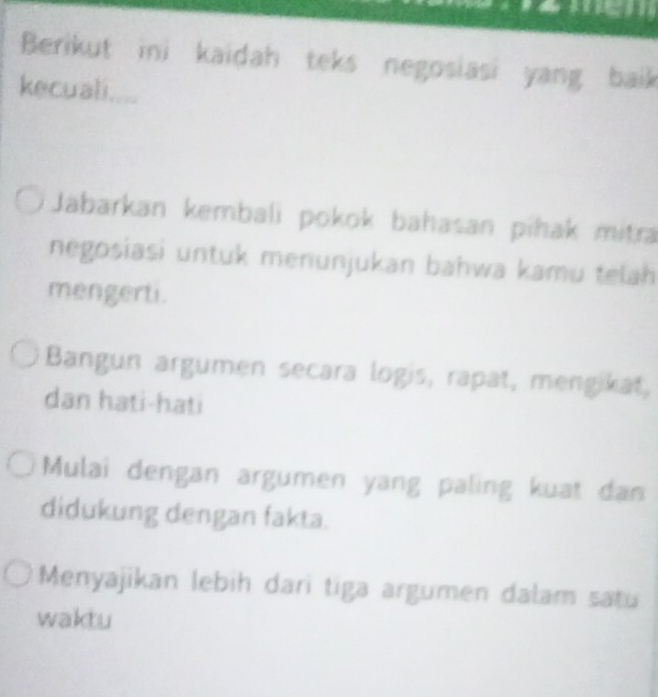 Berikut ini kaidah teks negosiasi yang baik
kecuali....
Jabarkan kembali pokok bahasan pihak mitra
negosiasi untuk menunjukan bahwa kamu telah 
mengerti.
Bangun argumen secara logis, rapat, mengikat,
dan hati-hati
Mulai dengan argumen yang paling kuat dan
didukung dengan fakta.
Menyajikan lebih dari tiga argumen dalam satu
waktu