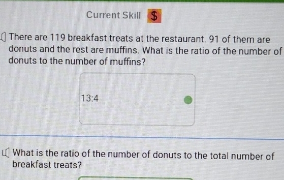 Current Skill $ 
There are 119 breakfast treats at the restaurant. 91 of them are 
donuts and the rest are muffins. What is the ratio of the number of 
donuts to the number of muffins?
13:4
What is the ratio of the number of donuts to the total number of 
breakfast treats?