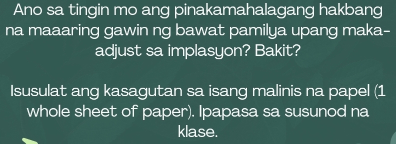 Ano sa tingin mo ang pinakamahalagang hakbang 
na maaaring gawin ng bawat pamilya upang maka- 
adjust sa implasyon? Bakit? 
Isusulat ang kasagutan sa isang malinis na papel (1 
whole sheet of paper). Ipapasa sa susunod na 
klase.