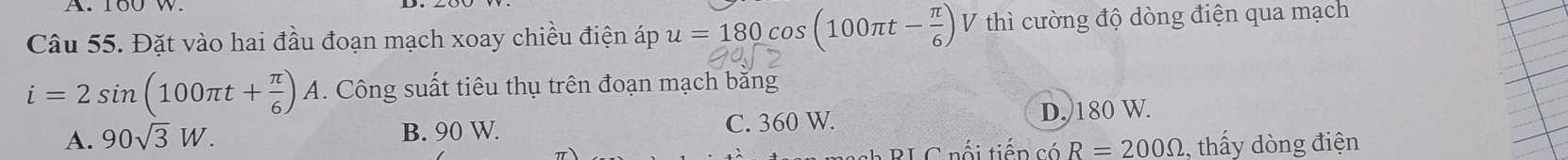 Đặt vào hai đầu đoạn mạch xoay chiều điện áp u=180cos (100π t- π /6 ) V thì cường độ dòng điện qua mạch
i=2sin (100π t+ π /6 )A. Công suất tiêu thụ trên đoạn mạch băng
A. 90sqrt(3)W. B. 90 W. C. 360 W. D. 180 W.
ah BL C nối tiến có R=200Omega ,, thấy dòng điện
