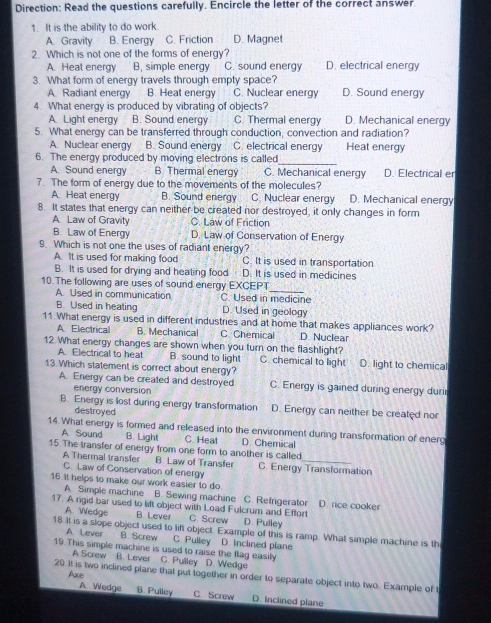 Direction: Read the questions carefully. Encircle the letter of the correct answer
1. It is the ability to do work.
A. Gravity B. Energy C. Friction D. Magnet
2. Which is not one of the forms of energy? D. electrical energy
A. Heat energy B, simple energy C. sound energy
3. What form of energy travels through empty space? D. Sound energy
A Radiant energy B. Heat energy C. Nuclear energy
4. What energy is produced by vibrating of objects? D. Mechanical energy
A. Light energy B. Sound energy C. Thermal energy
5. What energy can be transferred through conduction, convection and radiation?
A. Nuclear energy B. Sound energy C. electrical energy Heat energy
6. The energy produced by moving electrons is called
_
A. Sound energy B. Thermal energy C. Mechanical energy D. Electrical er
7. The form of energy due to the movements of the molecules?
A. Heat energy B. Sound energy C. Nuclear energy D. Mechanical energy
8. It states that energy can neither be created nor destroyed, it only changes in form
A. Law of Gravity C. Law of Friction
B. Law of Energy D. Law of Conservation of Energy
9. Which is not one the uses of radiant energy?
A. It is used for making food C. It is used in transportation
B. It is used for drying and heating food D. It is used in medicines
10. The following are uses of sound energy EXCEPT C. Used in medicine
A. Used in communication
B. Used in heating D. Used in geology
11. What energy is used in different industries and at home that makes appliances work?
A. Electrical B. Mechanical C. Chemical.D. Nuclear
12 What energy changes are shown when you turn on the flashlight?
A. Electrical to heat B. sound to light C. chemical to light
13 Which statement is correct about energy? D. light to chemical
A. Energy can be created and destroyed C. Energy is gained during energy durir
energy conversion
B. Energy is lost during energy transformation D. Energy can neither be created nor
destroyed
14. What energy is formed and released into the environment during transformation of energ
A. Sound B. Light C Heat D. Chemical
15 The transfer of energy from one form to another is called
A Thermal transfer C. Law of Conservation of energy
B. Law of Transfer C. Energy Transformation
16. It helps to make our work easier to do D. rice cooker
A. Simple machine B. Sewing machine C. Refrigerator
17. A rigid bar used to lift object with Load Fulcrum and Effort
A. Wedge B Lever C. Screw D. Pulley
18. It is a slope object used to lift object. Example of this is ramp. What simple machine is th
A Lever B. Screw C. Pulley D. inclined plane
19.This simple machine is used to raise the flag easily
A Screw B. Lever C. Pulley D. Wedge
20. It is two inclined plane that put together in order to separate object into two. Example of t
A Wedge
Ace B. Pulley C. Screw D. inclined plane