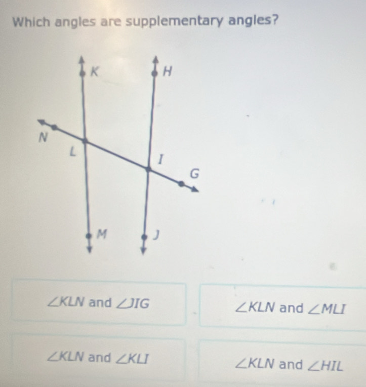 Which angles are supplementary angles?
∠ KLN and ∠ JIG ∠ KLN and ∠ MLI
∠ KLN and ∠ KLI ∠ KLN and ∠ HIL