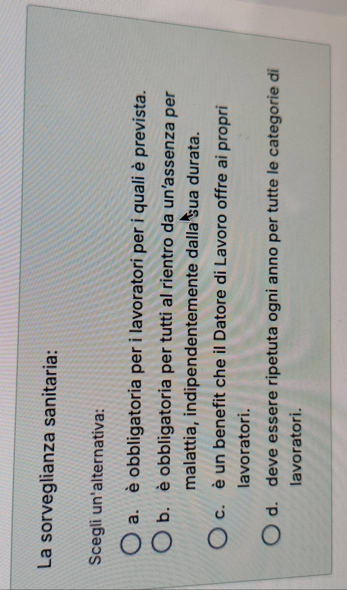 La sorveglianza sanitaria:
Scegli un'alternativa:
a. è obbligatoria per i lavoratori per i quali è prevista.
b. è obbligatoria per tutti al rientro da un’assenza per
malattia, indipendentemente dalla sua durata.
c. è un benefit che il Datore di Lavoro offre ai propri
lavoratori.
d. deve essere ripetuta ogni anno per tutte le categorie di
lavoratori.