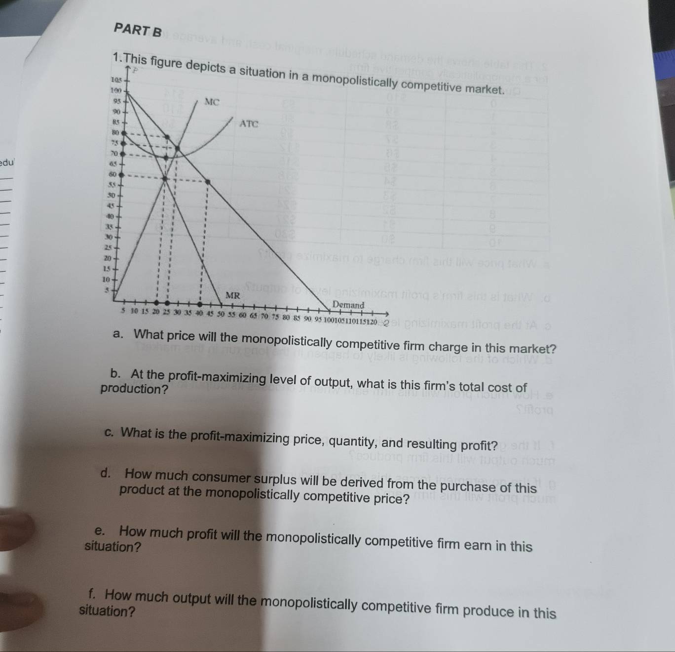 ompetitive market. 
du 
_ 
_ 
_ 
t price will the monopolistically competitive firm charge in this market? 
b. At the profit-maximizing level of output, what is this firm's total cost of 
production? 
c. What is the profit-maximizing price, quantity, and resulting profit? 
d. How much consumer surplus will be derived from the purchase of this 
product at the monopolistically competitive price? 
e. How much profit will the monopolistically competitive firm earn in this 
situation? 
f. How much output will the monopolistically competitive firm produce in this 
situation?