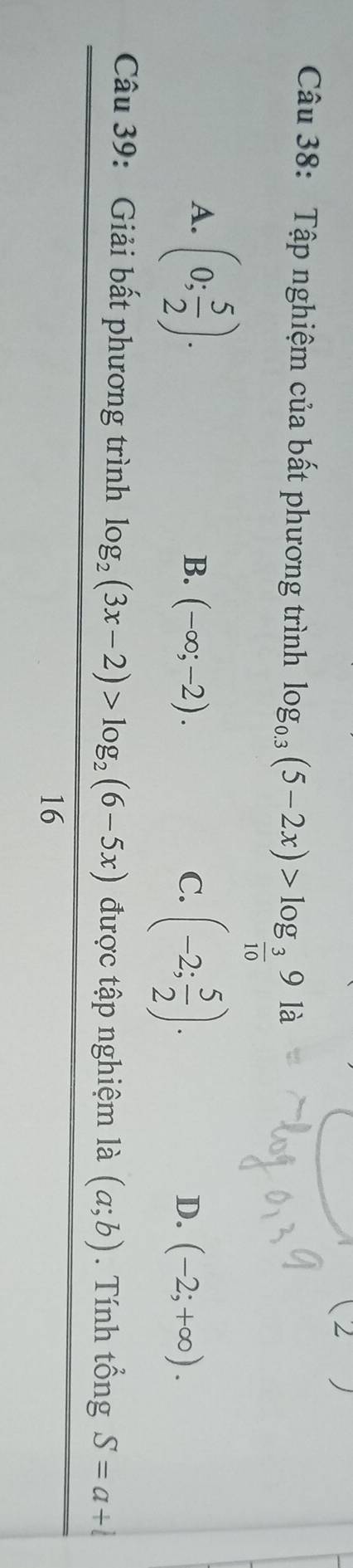 Tập nghiệm của bất phương trình log _0.3(5-2x)>log _ 3/10 9la
A. (0; 5/2 ).
B. (-∈fty ;-2). C. (-2; 5/2 ). (-2;+∈fty ). 
D.
Câu 39: Giải bất phương trình log _2(3x-2)>log _2(6-5x) được tập nghiệm là (a;b). Tính tổng S=a+l
16