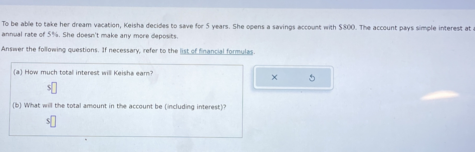 To be able to take her dream vacation, Keisha decides to save for 5 years. She opens a savings account with $800. The account pays simple interest at a 
annual rate of 5%. She doesn't make any more deposits. 
Answer the following questions. If necessary, refer to the list of financial formulas. 
(a) How much total interest will Keisha earn? 
× 
S 
(b) What will the total amount in the account be (including interest)? 
S