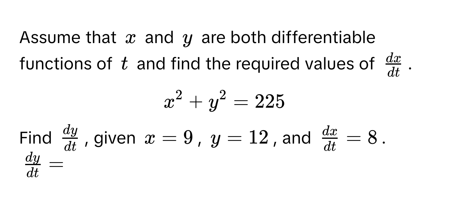 Assume that $x$ and $y$ are both differentiable functions of $t$ and find the required values of $ dx/dt $.

$x^(2 + y^2 = 225$ 

Find $fracdy)dt$, given $x = 9$, $y = 12$, and $ dx/dt  = 8$.

$ dy/dt  =$