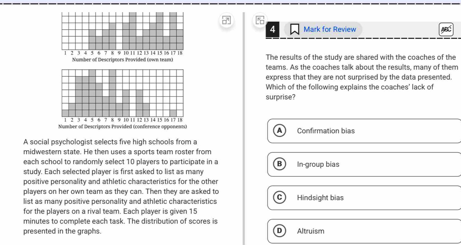 for Review
ABC
1 2 3 4 5 6 7 8 9 10 11 12 13 14 15 16 17 18
Number of Descriptors Provided (own team) The results of the study are shared with the coaches of the
teams. As the coaches talk about the results, many of them
express that they are not surprised by the data presented.
Which of the following explains the coaches’ lack of
surprise?
1 2 3 4 5 6 7 8 9 10 11 12 13 14 15 16 17 18
Number of Descriptors Provided (conference opponents)
A Confirmation bias
A social psychologist selects five high schools from a
midwestern state. He then uses a sports team roster from
each school to randomly select 10 players to participate in a B In-group bias
study. Each selected player is first asked to list as many
positive personality and athletic characteristics for the other
players on her own team as they can. Then they are asked to
list as many positive personality and athletic characteristics
Hindsight bias
for the players on a rival team. Each player is given 15
minutes to complete each task. The distribution of scores is
presented in the graphs. D Altruism