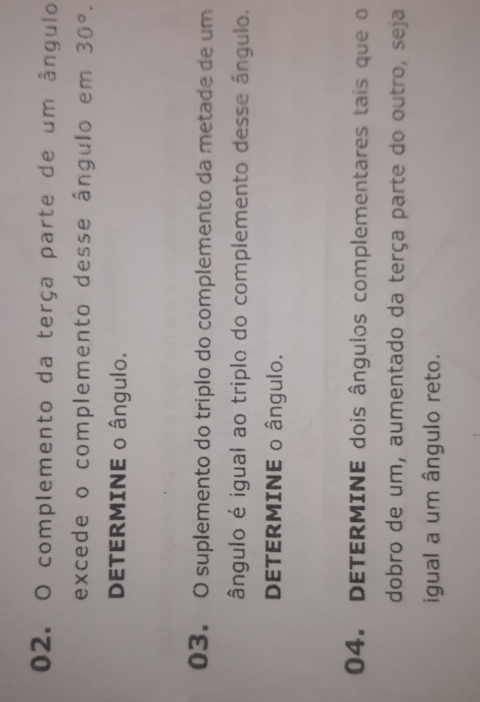 complemento da terça parte de um ângulo 
excede o complemento desse ângulo em 30°. 
DETERMINE o ângulo. 
03. O suplemento do triplo do complemento da metade de um 
ângulo é igual ao triplo do complemento desse ângulo. 
DETERMINE o ângulo. 
04. DETERMINE dois ângulos complementares tais que o 
dobro de um, aumentado da terça parte do outro, seja 
igual a um ângulo reto.