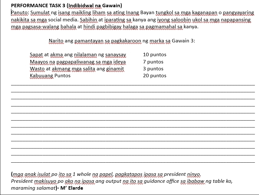 PERFORMANCE TASK 3 (Indibidwal na Gawain) 
Panuto: Sumulat ng isang maikling liham sa ating Inang Bayan tungkol sa mga kaganapan o pangyayaring 
nakikita sa mga social media. Sabihin at iparating sa kanya ang iyong saloobin ukol sa mga napapansing 
mga pagsasa-walang bahala at hindi pagbibigay halaga sa pagmamahal sa kanya. 
Narito ang pamantayan sa pagkakaroon ng marka sa Gawain 3: 
Sapat at akma ang nilalaman ng sanaysay 10 puntos 
Maayos na pagpapaliwanag sa mga ideva 7 puntos 
Wasto at akmang mga salita ang ginamit 3 puntos 
Kabuuang Puntos 20 puntos 
_ 
_ 
_ 
_ 
_ 
_ 
_ 
_ 
_ 
_ 
_ 
_ 
(mga anak isulat po ito sa 1 whole na papel, pagkatapos ipasa sa president ninyo. 
President makisuyo po ako na ipasa ang output na ito sa guidance office sa ibabaw ng table ko, 
maraming salamat)- M’ Elarde