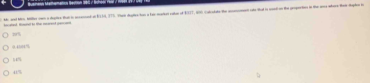 Business Mathematics Section 3BC / School Vear / Wask 20 7 Dsy 143
2. Mr. and Mrs. Miller own a duplex that is assessed at $134, 275. Their duplex has a fair market value of $327, 400. Calculate the assessment rate that is used on the properties in the area where their doplex is
located. Round to the nearest percent.
22 ?
0.4101%
14%
41%