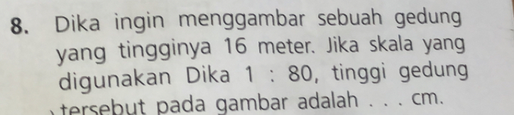 Dika ingin menggambar sebuah gedung 
yang tingginya 16 meter. Jika skala yang 
digunakan Dika 1:80 , tinggi gedung 
tersebut pada gambar adalah . . . cm.