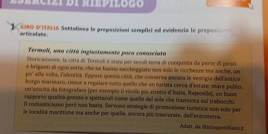 Esercizi di riepiloço 
1. GIRO D'ITALIA Sottolinea le preposizioni semplici ed evidenzia le preposizión 
articolate. 
Termoli, una città ingiustamente poco conosciuta 
Storicamente, la città di Termoli è stata per secoli terra di conquista da parte di pirati 
e briganti di ogni sorta, che ne hanno saccheggiato non solo le ricchezze ma anche, un 
po’ alla volta, l’identità. Eppure questa città, che conserva ancora le vestigia dell’antico 
borgo marinaro, riesce a regalare tutto quello che un turista cerca d’estate: mare pulito, 
un'unicità da fotografare (per esempio il vicolo più stretto d'Italia, Rejecelle), un buon 
rapporto qualità-prezzo e spettacoli come quello del sole che tramonta sui trabocchi. 
Il romanticismo però non basta. Servono strategie di promozione turistica non solo per 
le località marittime ma anche per quelle, ancora più trascurate, dell’entroterra. 
Adatt. da ilfattoquotidiano.it