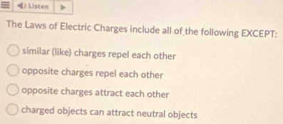 [》 Listen
The Laws of Electric Charges include all of the following EXCEPT:
similar (like) charges repel each other
opposite charges repel each other
opposite charges attract each other
charged objects can attract neutral objects