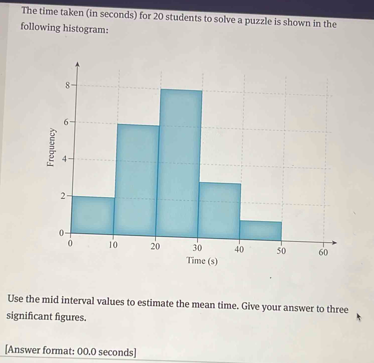 The time taken (in seconds) for 20 students to solve a puzzle is shown in the 
following histogram: 
Use the mid interval values to estimate the mean time. Give your answer to three 
significant figures. 
[Answer format: 00.0 seconds]