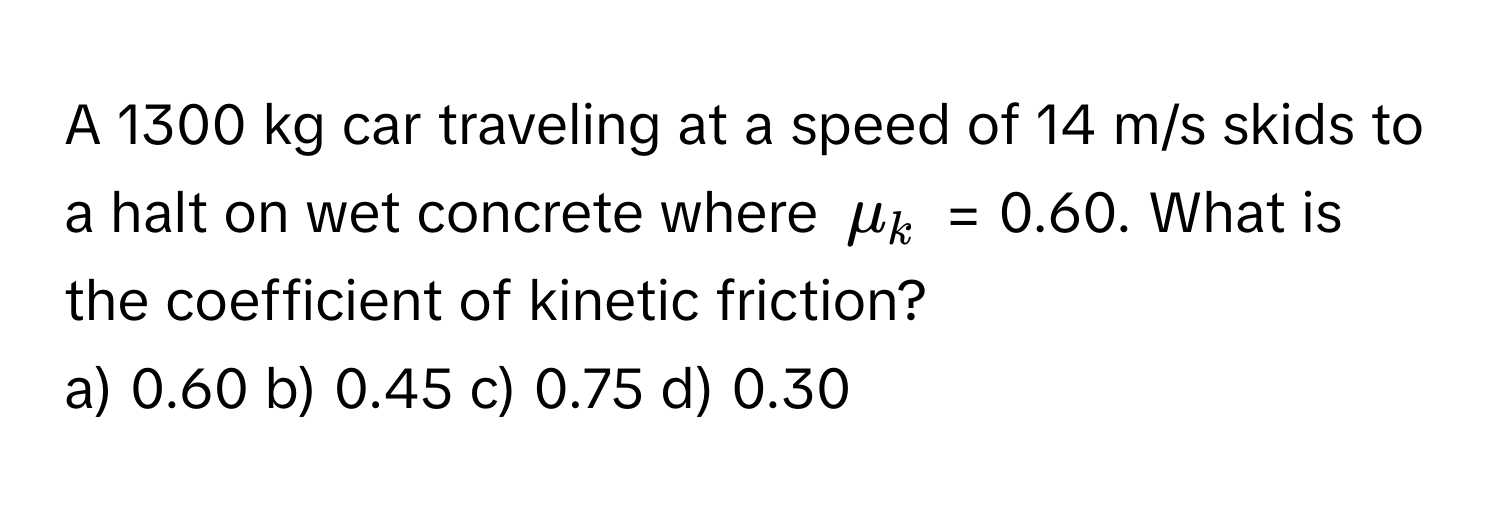 A 1300 kg car traveling at a speed of 14 m/s skids to a halt on wet concrete where $mu_k$ = 0.60. What is the coefficient of kinetic friction?

a) 0.60 b) 0.45 c) 0.75 d) 0.30