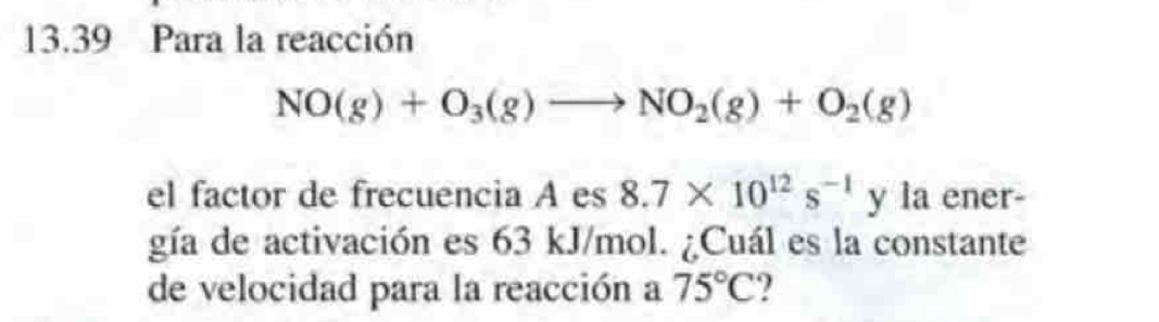 13.39 Para la reacción
NO(g)+O_3(g)to NO_2(g)+O_2(g)
el factor de frecuencia A es 8.7* 10^(12)s^(-1)y1 ener 
gía de activación es 63 kJ/mol. ¿Cuál es la constante 
de velocidad para la reacción a 75°C 2