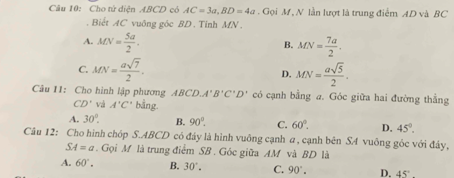 Cho tứ diện ABCD có AC=3a, BD=4a. Gọi M, N lần lượt là trung điểm AD và BC. Biết AC vuông góc BD. Tinh MN.
A. MN= 5a/2 .
B. MN= 7a/2 .
C. MN= asqrt(7)/2 . MN= asqrt(5)/2 . 
D.
Câu 11: Cho hình lập phương ABCD. A'B'C'D' có cạnh bằng a. Góc giữa hai đường thẳng
CD' và A'C' bằng.
A. 30^(0^
B. 90^0). C. 60^0. D. 45°. 
Câu 12: Cho hình chóp S. ABCD có đáy là hình vuông cạnh a, cạnh bên SA vuông góc với đáy,
SA=a. Gọi M là trung điểm SB. Góc giữa AM và BD là
A. 60°. B. 30°. C. 90°. D. 45°