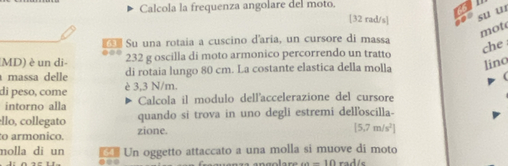 Calcola la frequenza angolare del moto. p 
66
[32 rad/s ] 
su u 
mot 
Su una rotaia a cuscino d'aria, un cursore di massa 
che 
MD) è un di - 232 g oscilla di moto armonico percorrendo un tratto 
massa delle di rotaia lungo 80 cm. La costante elastica della molla 
lino 
( 
di peso, come è 3,3 N/m. 
intorno alla Calcola il modulo dell'accelerazione del cursore 
llo, collegato quando si trova in uno degli estremi dell'oscilla- 
to armonico. zione.
[5,7m/s^2]
molla di un Un oggetto attaccato a una molla si muove di moto
w=10 rad/s