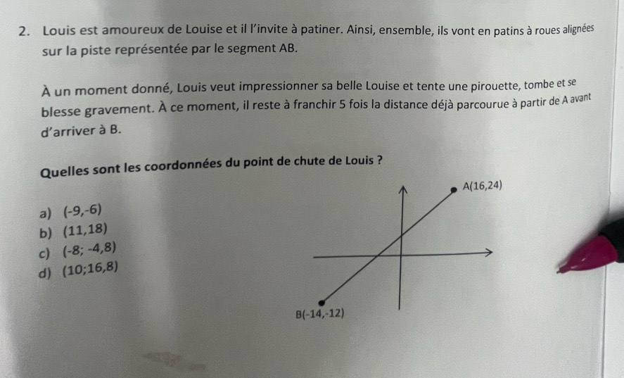 Louis est amoureux de Louise et il l’invite à patiner. Ainsi, ensemble, ils vont en patins à roues alignées
sur la piste représentée par le segment AB.
À un moment donné, Louis veut impressionner sa belle Louise et tente une pirouette, tombe et se
blesse gravement. À ce moment, il reste à franchir 5 fois la distance déjà parcourue à partir de A avant
d'arriver à B.
Quelles sont les coordonnées du point de chute de Louis ?
a) (-9,-6)
b) (11,18)
c) (-8;-4,8)
d) (10;16,8)