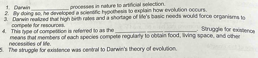 Darwin 
processes in nature to artificial selection. 
2. By doing so, he developed a scientific hypothesis to explain how evolution occurs. 
3. Darwin realized that high birth rates and a shortage of life's basic needs would force organisms to 
compete for resources. 
4. This type of competition is referred to as the__ 
. Struggle for existence 
means that members of each species compete regularly to obtain food, living space, and other 
necessities of life. 
5. The struggle for existence was central to Darwin's theory of evolution.