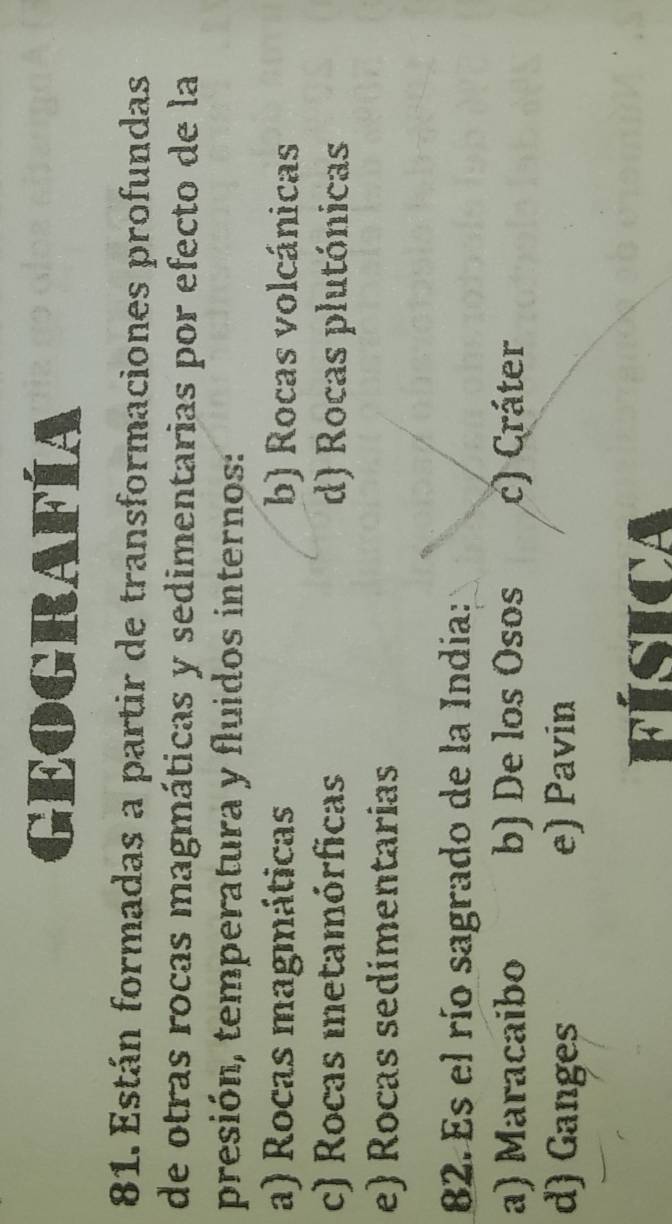 GEOGRAFÍA
81. Están formadas a partir de transformaciones profundas
de otras rocas magmáticas y sedimentarias por efecto de la
presión, temperatura y fluidos internos:
a) Rocas magmáticas b) Rocas volcánicas
c) Rocas metamórficas d) Rocas plutónicas
e) Rocas sedimentarias
82. Es el río sagrado de la India:
a) Maracaibo b) De los Osos c) Cráter
d) Ganges e) Pavin
FÍSICA