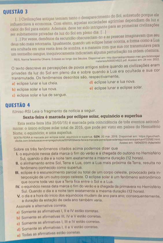 [...] Civilizações antigas temiam tanto o desaparecimento do Sol, sobretudo porque ele
influenciava a economia. Com efeito, aquelas sociedades agrícolas dependiam da luz e
calor do Sol para existir. Ademais, deve ter sido intrigante para as primeiras civilizações
ser subitamente privadas da luz do Sol em pleno dia. [...]
[...] Por vezes, demônios da escuridão obscureciam-no e as pessoas imaginavam que seu
deus não mais retornaria. Igualmente, quando um eclipse lunar ocorria, a forma como a Lua
era ocultada em uma vasta área de sombra, e a maneira com que sua cor transmutava para
um vermelho sangue, inequivocamente indicariam alguma perturbação na ordem cósmica.
REIS, Norma Teresinha Oliveira. Eclipses ao longo dos Séculos. Disponível em: http://portaldoprofessor.mec.gov.br/storage/
materiais/0000014522.pdf. Acesso em: 24 nov. 2022.
O texto descreve as percepções de povos antigos sobre quando as civilizações eram
privadas da luz do Sol em pleno dia e sobre quando a Lua era ocultada e sua cor
transmutada. Os fenômenos descritos são, respectivamente,
a) eclipse lunar e lua cheia. d) eclipse lunar e lua nova.
b) eclipse solar e lua nova. e) eclipse lunar e eclipse solar.
c) eclipse solar e lua de sangue.
Questão 4
(Unisc-RS) Leia o fragmento da notícia a seguir.
Sexta-feira é marcada por eclipse solar, equinócio e superlua
Esta sexta-feira (dia 20/03/15) é marcada pela coincidência de três eventos astronô-
micos: o único eclipse solar total de 2015, que pode ser visto em países do Hemisfério
Norte; o equinócio; e uma superlua.
SEXTA-FEIRA é marcada por eclipse solar, equinócio e superlua. GZH, 20 mar. 2015. Disponível em: https://gauchazh.
clicrbs.com.br/educacao-e-emprego/noticia/2015/03/sexta-feira-e-marcada-por-eclipse-solar-equinocio-e-superlua-4722592.html.
Acesso em: 18/04/2015 (Adaptado)
Sobre os três fenômenos citados acima podemos dizer que
I o equinócio nessa data marca o fim do verão e a chegada do outono no Hemisfério
Sul, quando o dia e a noite tem exatamente a mesma duração (12 horas).
I. o alinhamento entre Sol, Terra e Lua, com a Lua mais próxima da Terra, resulta no
fenômeno conhecido como superlua.
II. eclipse é o escurecimento parcial ou total de um corpo celeste, provocado pela in-
terposição de um outro corpo celeste. O eclipse solar é um fenômeno astronômico
que ocorre toda vez que a Terra fica entre o Sol e a Lua.
IV. o equinócio nessa data marca o fim do verão e a chegada da primavera no Hemisfério
Sul. Quando o dia e a noite tem exatamente a mesma duração (12 horas).
V. o dia e a hora do início dos equinócios mudam de ano para ano; consequentemente,
a duração da estação de cada ano também varia.
Assinale a alternativa correta.
a) Somente as afirmativas I, II e IV estão corretas.
b) Somente as afirmativas III, IV e V estão corretas.
c) Somente as afirmativas I, III e IV estão corretas.
d) Somente as afirmativas I, II e V estão corretas.
e) Todas as afirmativas estão corretas.