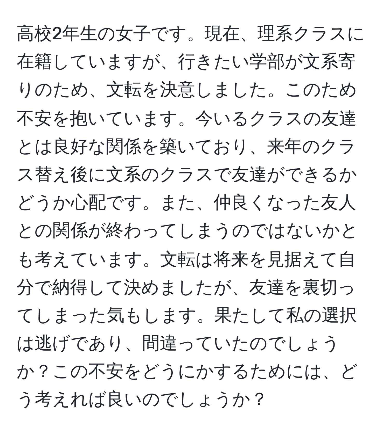 高校2年生の女子です。現在、理系クラスに在籍していますが、行きたい学部が文系寄りのため、文転を決意しました。このため不安を抱いています。今いるクラスの友達とは良好な関係を築いており、来年のクラス替え後に文系のクラスで友達ができるかどうか心配です。また、仲良くなった友人との関係が終わってしまうのではないかとも考えています。文転は将来を見据えて自分で納得して決めましたが、友達を裏切ってしまった気もします。果たして私の選択は逃げであり、間違っていたのでしょうか？この不安をどうにかするためには、どう考えれば良いのでしょうか？