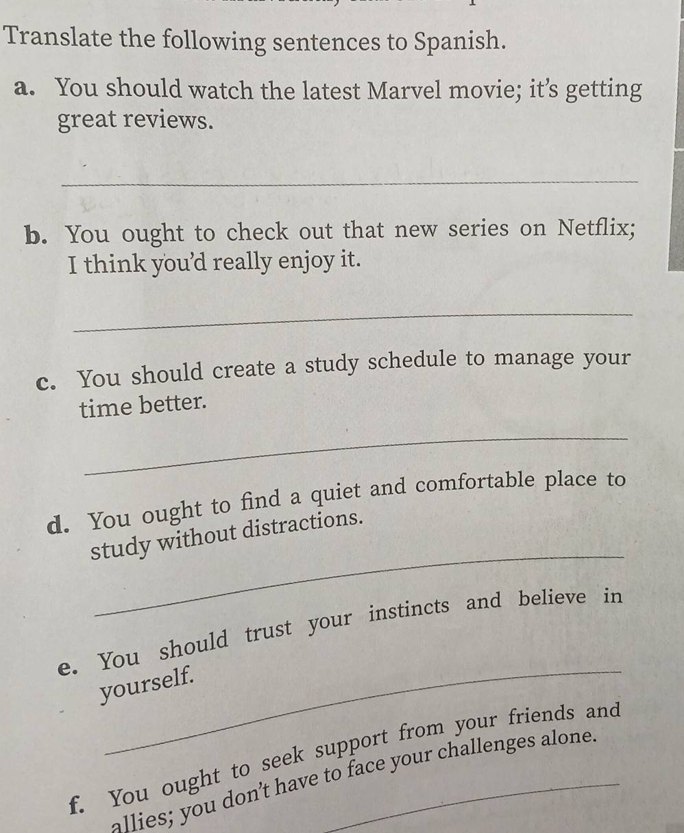 Translate the following sentences to Spanish. 
a. You should watch the latest Marvel movie; it’s getting 
great reviews. 
_ 
b. You ought to check out that new series on Netflix; 
I think you'd really enjoy it. 
_ 
c. You should create a study schedule to manage your 
time better. 
_ 
d. You ought to find a quiet and comfortable place to 
_ 
study without distractions. 
_ 
e. You should trust your instincts and believe in 
yourself. 
f. You ought to seek support from your friends and 
allies; you don’t have to face your challenges alone