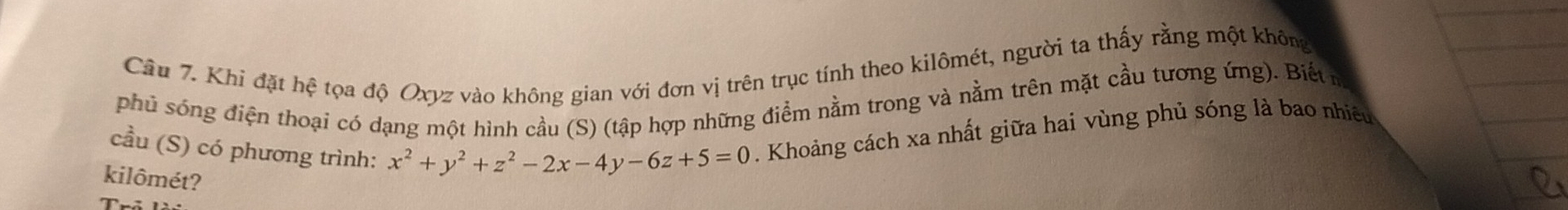 Khi đặt hệ tọa độ Oxyz vào không gian với đơn vị trên trục tính theo kilômét, người ta thấy rằng một không 
phủ sóng điện thoại có dạng một hình cầu (S) (tập hợp những điểm nằm trong và nằm trên mặt cầu tương ứng). Biết m 
cầu (S) có phương trình: x^2+y^2+z^2-2x-4y-6z+5=0. Khoảng cách xa nhất giữa hai vùng phủ sóng là bao nhiều 
kilômét?