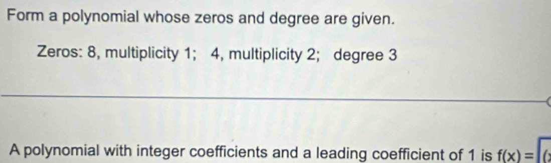 Form a polynomial whose zeros and degree are given. 
Zeros: 8, multiplicity 1; 4, multiplicity 2; degree 3
_ 
□  ()^ 
A polynomial with integer coefficients and a leading coefficient of 1 is f(x)=|