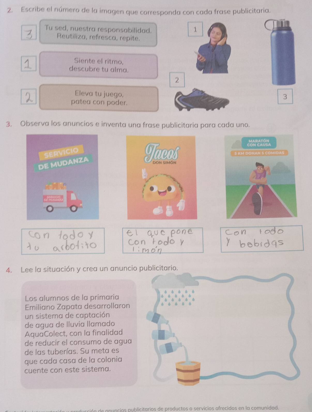 Escribe el número de la imagen que corresponda con cada frase publicitaria. 
Tu sed, nuestra responsabilidad. 1 
Reutiliza, refresca, repite. 
Siente el ritmo, 
descubre tu alma. 
2 
Eleva tu juego, 
3 
patea con poder. 
3. Observa los anuncios e inventa una frase publicitaria para cada uno. 

4. Lee la situación y crea un anuncio 
Los alumnos de la primaria 
Emiliano Zapata desarrollaron 
un sistema de captación 
de agua de lluvia llamado 
AquaColect, con la finalidad 
de reducir el consumo de agua 
de las tuberías. Su meta es 
que cada casa de la colonia 
cuente con este sistema. 
de a nuncios publicitarios de productos o servicios ofrecidos en la comunidad.