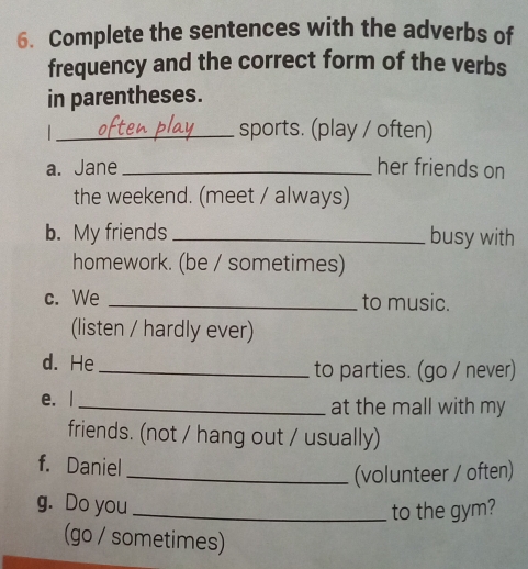 Complete the sentences with the adverbs of 
frequency and the correct form of the verbs 
in parentheses. 
_sports. (play / often) 
a. Jane _her friends on 
the weekend. (meet / always) 
b. My friends _busy with 
homework. (be / sometimes) 
c. We _to music. 
(listen / hardly ever) 
d. He _to parties. (go / never) 
e. l_ at the mall with my 
friends. (not / hang out / usually) 
f. Daniel 
_(volunteer / often) 
g. Do you_ 
to the gym? 
(go / sometimes)