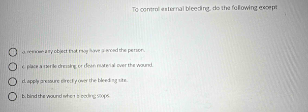 To control external bleeding, do the following except
a. remove any object that may have pierced the person.
c. place a sterile dressing or clean material over the wound.
d. apply pressure directly over the bleeding site.
b, bind the wound when bleeding stops.