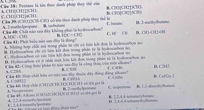 A. C2H6.
Cầu 38: Pentane là tên theo danh pháp thay thế của
A. CH3[CH2]2CH3. B. CH3[CH2]3CH3.
C. CH3[CH2]4CH3. D. CH3[CH2]5CH3
Câu 39: (CH3)2CH-CH3 có tên theo danh pháp thay thể là
A. 2-methylpropane. B. isobutane C. butane. D. 2-methylbutane.
Câu 40: Chất nào sau đây không phái là hydrocarbon?
A. H3C - CH3 B. H_2C=CH_2 C. HC CH D. CH3-CH2-OH
Câu 41: Phát biểu nào sau đây là đúng?
A. Những hợp chất mà trong phân tử chỉ có liên kết đơn là hydrocarbọn no.
B. Hydrocarbon chi có liên kết đơn trong phân tử là hydrocarbon no.
C. Hydrocarbon có các liên kết đơn trong phân tử là hydrocarbon no.
D. Hydrocarbon có ít nhất một liên kết đơn trong phân tử là hydrocarbon no.
Câu 42: Công thức phân tứ nào sau đây là công thức của một alkane? D. C2H2.
A. C2H4. B. C3H8 C. C4H6.
Câu 43: Hợp chất hữu cơ nào sau đây thuộc dãy đồng đẳng alkane? D. CnH2 1-2
A. C10H22 B. C8H16 C. C6H6
Câu 44: Hợp chất (CH3)2CHCH2CH2CH3 có tên gọi là
A. Neopentane B. 2-methylpentane C. isopentane D. 1,1-dimethylbutane
Câu 45: Alkane (CH3)2CHCH2C(CH3)3 có tên gọi là
A. 2,2,4-trimethylpentane B. 2,2,4,4-tetrametybutane
C. 2,4,4-trimethylpentane D. 2,4,4,4-tetramethylbutane
Câu 46: Alkang có loại đồng phân nào?