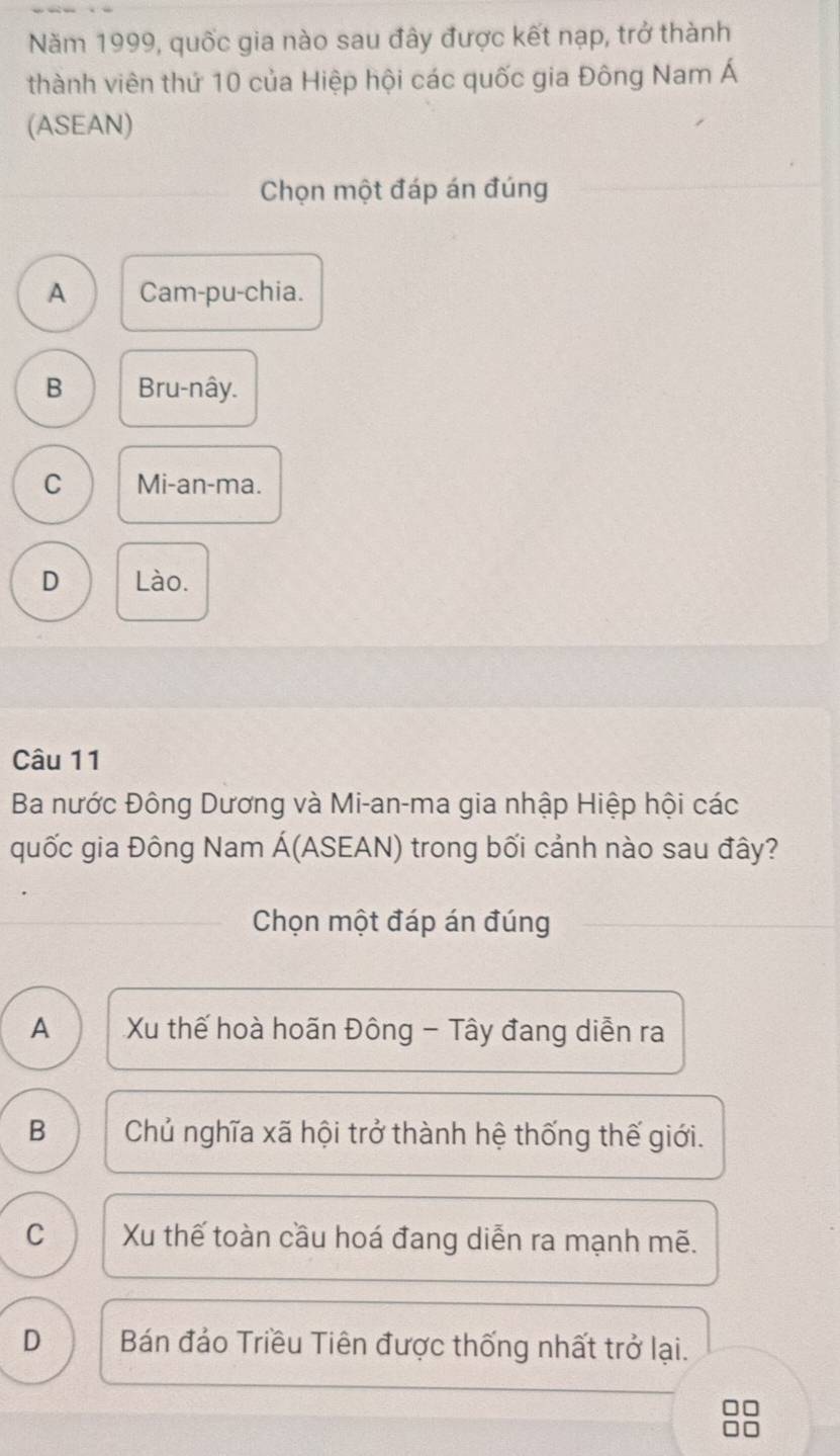 Năm 1999, quốc gia nào sau đây được kết nạp, trở thành
thành viên thứ 10 của Hiệp hội các quốc gia Đông Nam Á
(ASEAN)
Chọn một đáp án đúng
A Cam-pu-chia.
B Bru-nây.
C Mi-an-ma.
D Lào.
Câu 11
Ba nước Đông Dương và Mi-an-ma gia nhập Hiệp hội các
quốc gia Đông Nam Á(ASEAN) trong bối cảnh nào sau đây?
Chọn một đáp án đúng
A Xu thế hoà hoãn Đông - Tây đang diễn ra
B Chủ nghĩa xã hội trở thành hệ thống thế giới.
C Xu thế toàn cầu hoá đang diễn ra mạnh mẽ.
D Bán đảo Triều Tiên được thống nhất trở lại.