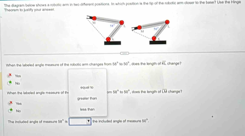 The diagram below shows a robotic arm in two different positions. In which position is the tip of the robotic arm closer to the base? Use the Hinge
Theorem to justify your answer.
50°
L
M
K
. , ,
When the labeled angle measure of the robotic arm changes from 58° to 50° , does the length of overline KL change?
Yes
No
equal to
When the labeled angle measure of th om 58° to 50° , does the length of overline LM change?
greater than
Yes
No
less than
The included angle of measure 58° is v the included angle of measure 50°.