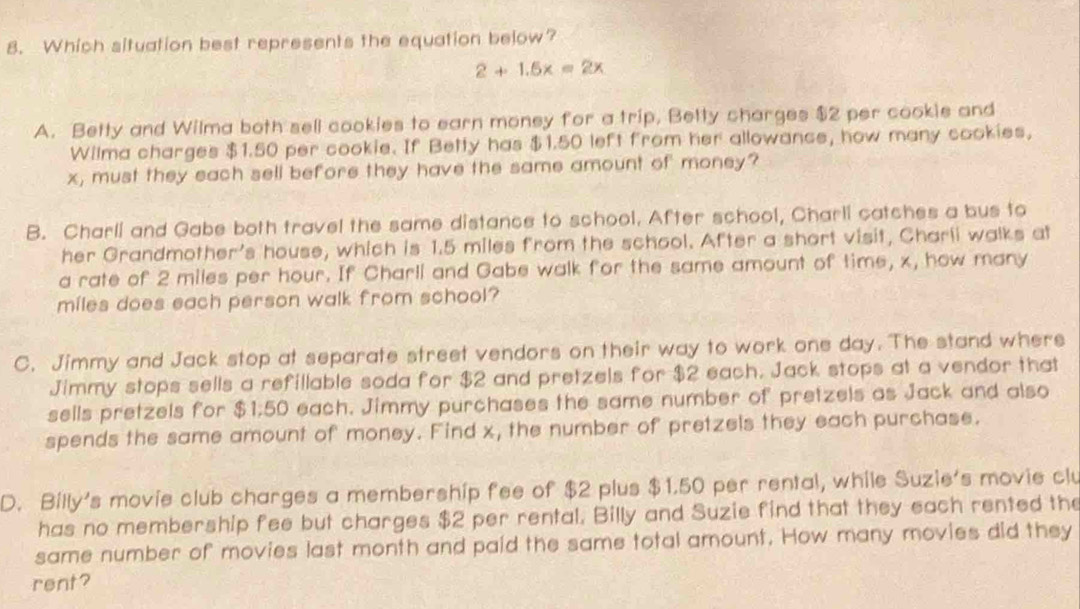 Which situation best represents the equation below?
2+1.5x=2x
A. Betty and Wilma both sell cookies to earn money for a trip, Betty charges $2 per cookie and
Wilma charges $1.50 per cookie. If Betty has $1.50 left from her allowance, how many cookies,
x, must they each sell before they have the same amount of money?
B. Charli and Gabe both travel the same distance to school. After school, Charli catches a bus to
her Grandmother's house, which is 1.5 miles from the school. After a short visit, Charli walks at
a rate of 2 miles per hour. If Charli and Gabe walk for the same amount of time, x, how many
miles does each person walk from school?
C. Jimmy and Jack stop at separate street vendors on their way to work one day. The stand where
Jimmy stops sells a refillable soda for $2 and pretzels for $2 each. Jack stops at a vendor that
sells pretzels for $1:50 each. Jimmy purchases the same number of pretzels as Jack and also
spends the same amount of money. Find x, the number of pretzels they each purchase.
D. Billy's movie club charges a membership fee of $2 plus $1.50 per rental, while Suzie's movie clu
has no membership fee but charges $2 per rental. Billy and Suzie find that they each rented the
same number of movies last month and paid the same total amount. How many movies did they
rent?