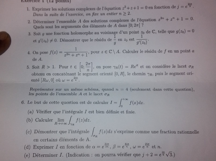 Exércice 1 (12 points)
1. Exprimer les solutions complexes de l'équation z^2+z+1=0 en fonction de j=e^(frac 2iπ)3.
Dans la suite de l’exercice, on fixe un entier n≥ 2.
2. Déterminer l'ensemble A des solutions complexes de l'équation z^(2n)+z^n+1=0.
Quels sont les arguments des éléments de A dans [0;2π [ ?
3. Soit g une fonction holomorphe au voisinage d’un point z_0 de C, telle que g(z_0)=0
et g'(z_0)!= 0.  Démontrer que le résidu de  1/g  en z_0 est frac 1g'(z_0).
4. On pose f(z)= 1/z^(2n)+z^n+1  , pour z∈ C|A. Calculer le résidu de f en un point a
de A.
5. Soit R>1. Pour t∈ [0; 2π /n ] , on pose gamma _R(t)=Re^(it) et on considère le lacet σr
obtenu en concaténant le segment orienté [0,R] , le chemin YR , puis le segment ori 
enté [Romega ,0] où omega =e^(frac 2iπ)n.
Représenter sur un même schéma, quand n=4 (seulement dans cette question),
les  points de l'ensemble A et le la c et   
6. Le but de cette question est de calculer I=∈t _0^((+∈fty)f(x)dx.
(a) Vérifier que l'intégrale I est bien définie et finie.
(b) Calculer limlimits _Rto +∈fty)∈t _TRf(z)dz.
(c) Démontrer que l'intégrale ∈t _sigma _Rf(z)d. dz s'exprime comme une fraction rationnelle
en certains éléments de A.
(d) Exprimer I en fonction de alpha =e^(frac 2iπ)3n,beta =e^(frac 4iπ)n,omega =e^(frac 2iπ)n et n.
(e) Déterminer I. (Indication : on pourra vérifier que j+2=e^(frac iπ)6sqrt(3).)