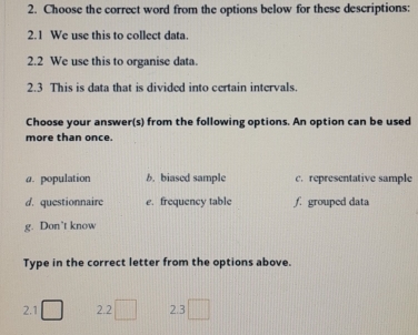 Choose the correct word from the options below for these descriptions:
2.1 We use this to collect data.
2.2 We use this to organise data.
2.3 This is data that is divided into certain intervals.
Choose your answer(s) from the following options. An option can be used
more than once.
@. population b. biased sample c. representative sample
d. questionnaire e. frequency table f. grouped data
g. Don’t know
Type in the correct letter from the options above.
2.1 2.2 2.3