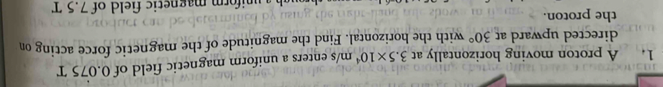 A proton moving horizontally at 3.5* 10^4 m/s enters a uniform magnetic field of 0.075 T
directed upward at 30° with the horizontal. Find the magnitude of the magnetic force acting on 
the proton. 
r m magnetic field of 7.5 T