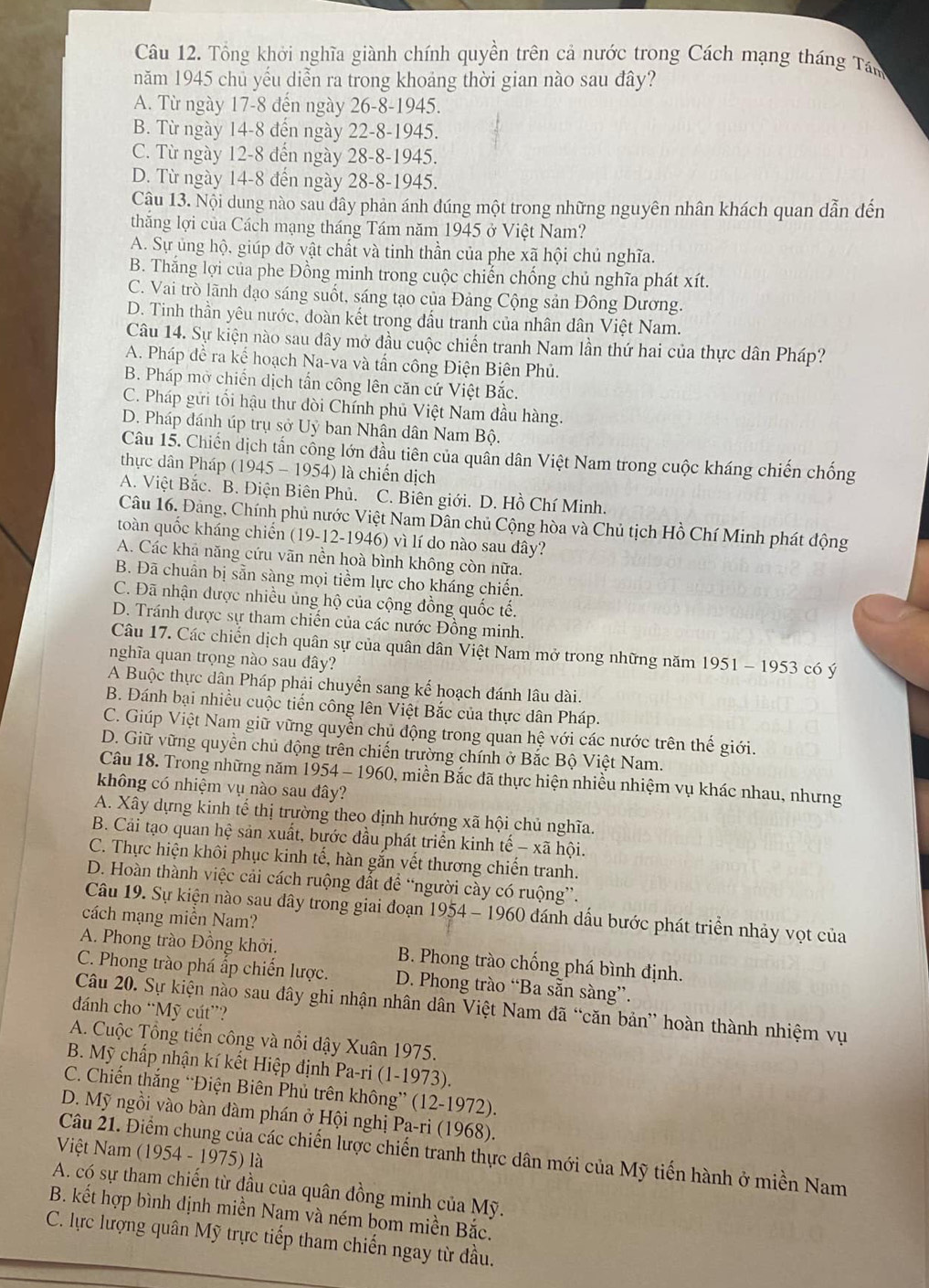 Tổng khởi nghĩa giành chính quyền trên cả nước trong Cách mạng tháng Tán
năm 1945 chủ yếu diễn ra trong khoảng thời gian nào sau đây?
A. Từ ngày 17-8 đến ngày 26-8-1945.
B. Từ ngày 14-8 đến ngày 22-8-1945.
C. Từ ngày 12-8 đến ngày 28-8-1945.
D. Từ ngày 14-8 đến ngày 28-8-1945.
Câu 13. Nội dung nào sau dây phản ánh đúng một trong những nguyên nhân khách quan dẫn đến
thắng lợi của Cách mạng tháng Tám năm 1945 ở Việt Nam?
A. Sự ủng hộ, giúp đỡ vật chất và tinh thần của phe xã hội chủ nghĩa.
B. Thăng lợi của phe Đồng minh trong cuộc chiến chống chủ nghĩa phát xít.
C. Vai trò lãnh đạo sáng suốt, sáng tạo của Đảng Cộng sản Đông Dương.
D. Tinh thần yêu nước, đoàn kết trong đầu tranh của nhân dân Việt Nam.
Câu 14. Sự kiện nào sau dây mở đầu cuộc chiến tranh Nam lần thứ hai của thực dân Pháp?
A. Pháp đề ra kể hoạch Na-va và tấn công Điện Biên Phủ.
B. Pháp mờ chiến dịch tấn công lên căn cứ Việt Bắc.
C. Pháp gửi tối hậu thư đòi Chính phủ Việt Nam đầu hàng.
D. Pháp đánh úp trụ sở Uỷ ban Nhân dân Nam Bộ.
Câu 15. Chiến dịch tấn cổng lớn đầu tiên của quần dân Việt Nam trong cuộc kháng chiến chống
thực dân Pháp (1945 - 1954) là chiến dịch
A. Việt Bắc. B. Điện Biên Phủ. C. Biên giới. D. Hồ Chí Minh.
Câu 16. Đàng, Chính phủ nước Việt Nam Dân chủ Cộng hòa và Chủ tịch Hồ Chí Minh phát động
toàn quốc kháng chiến (19-12-1946) vì lí do nào sau đây?
A. Các khả năng cứu vãn nền hoà bình không còn nữa.
B. Đã chuẩn bị sẵn sàng mọi tiềm lực cho kháng chiến.
C. Đã nhận được nhiều ủng hộ của cộng đồng quốc tế.
D. Tránh được sự tham chiến của các nước Đồng minh.
Câu 17. Các chiến dịch quân sự của quân dân Việt Nam mở trong những năm 1951 - 1953 có ý
nghĩa quan trọng nào sau dây?
A Buộc thực dân Pháp phải chuyển sang kế hoạch đánh lâu dài.
B. Đánh bại nhiều cuộc tiến công lên Việt Bắc của thực dân Pháp.
C. Giúp Việt Nam giữ vững quyền chủ động trong quan hệ với các nước trên thế giới.
D. Giữ vững quyền chủ động trên chiến trường chính ở Bắc Bộ Việt Nam.
Câu 18. Trong những năm 1954 - 1960, miền Bắc đã thực hiện nhiều nhiệm vụ khác nhau, nhưng
không có nhiệm vụ nào sau đây?
A. Xây dựng kinh tế thị trường theo định hướng xã hội chủ nghĩa.
B. Cải tạo quan hệ sản xuất, bước đầu phát triển kinh tế - xã hội.
C. Thực hiện khôi phục kinh tế, hàn gắn vết thương chiến tranh.
D. Hoàn thành việc cải cách ruộng đất để “người cày có ruộng”.
Câu 19. Sự kiện nào sau dây trong giai đoạn 1954 - 1960 đánh dấu bước phát triển nhảy vọt của
cách mạng miền Nam?
A. Phong trào Đồng khởi. B. Phong trào chống phá bình định.
C. Phong trào phá ấp chiến lược. D. Phong trào “Ba sẵn sàng”.
Câu 20. Sự kiện nào sau đây ghi nhận nhân dân Việt Nam đã “căn bản” hoàn thành nhiệm vụ
đánh cho “Mỹ cút”?
A. Cuộc Tổng tiến công và nổi dậy Xuân 1975.
B. Mỹ chấp nhận kí kết Hiệp định Pa-ri (1-1973).
C. Chiến thắng “Điện Biên Phủ trên không” (12-1972).
D. Mỹ ngồi vào bàn đàm phán ở Hội nghị Pa-ri (1968).
Việt Nam (1954 - 1975) là
Câu 21. Điểm chung của các chiến lược chiến tranh thực dân mới của Mỹ tiến hành ở miền Nam
A. có sự tham chiến từ đầu của quân đồng minh của Mỹ.
B. kết hợp bình dịnh miền Nạm và ném bom miền Bắc.
C. lực lượng quân Mỹ trực tiếp tham chiến ngay từ đầu.