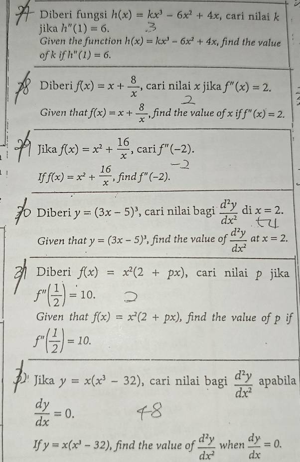 Diberi fungsi h(x)=kx^3-6x^2+4x , cari nilai k
jika h''(1)=6. 
Given the function h(x)=kx^3-6x^2+4x , find the value 
ofk if h''(1)=6. 
Diberi f(x)=x+ 8/x  , cari nilai x jika f''(x)=2. 
Given that f(x)=x+ 8/x  , find the value of x if f''(x)=2. 
Jika f(x)=x^2+ 16/x  , cari f''(-2). 
If f(x)=x^2+ 16/x  ,find f''(-2). 
0 Diberi y=(3x-5)^3 , cari nilai bagi  d^2y/dx^2  di x=2. 
Given that y=(3x-5)^3 , find the value of  d^2y/dx^2  at x=2. 
Diberi f(x)=x^2(2+px) , cari nilai p jika
f''( 1/2 )=10. 
Given that f(x)=x^2(2+px) , find the value of p if
f''( 1/2 )=10. 
Jika y=x(x^3-32) , cari nilai bagi  d^2y/dx^2  apabila
 dy/dx =0. 
If y=x(x^3-32) , find the value of  d^2y/dx^2  when  dy/dx =0.